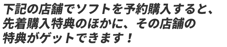 下記店舗でソフトを予約購入すると、先着購入特典のほかに、その店舗限定の特典がゲットできます！